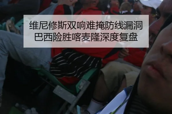 维尼修斯双响难掩防线漏洞 巴西险胜喀麦隆深度复盘