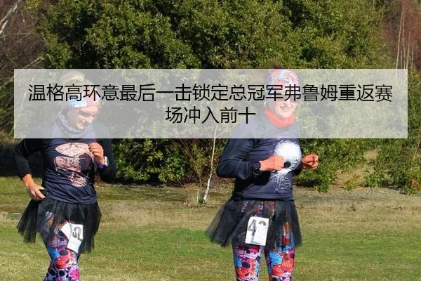 温格高环意最后一击锁定总冠军弗鲁姆重返赛场冲入前十