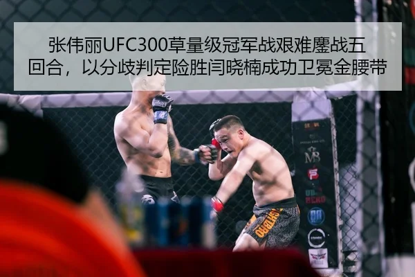 张伟丽UFC300草量级冠军战艰难鏖战五回合，以分歧判定险胜闫晓楠成功卫冕金腰带